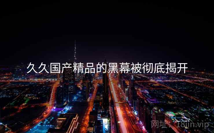 久久国产精品的黑幕被彻底揭开