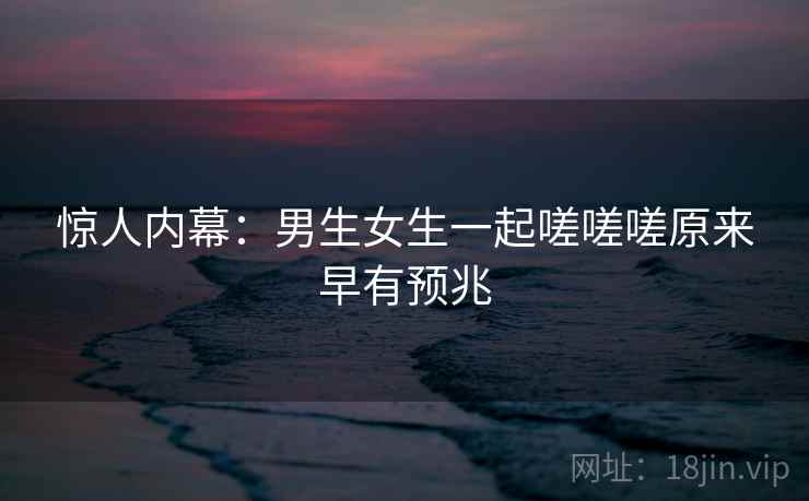 惊人内幕:男生女生一起嗟嗟嗟原来早有预兆 惊人内幕:男生女生一起嗟嗟嗟原来早有预兆