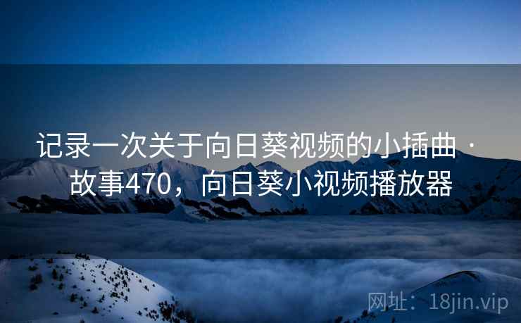 记录一次关于向日葵视频的小插曲 · 故事470，向日葵小视频播放器